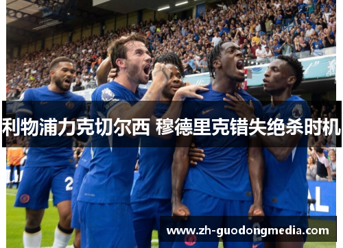 利物浦力克切尔西 穆德里克错失绝杀时机 利物浦力克切尔西 穆德里克错失绝杀时机
