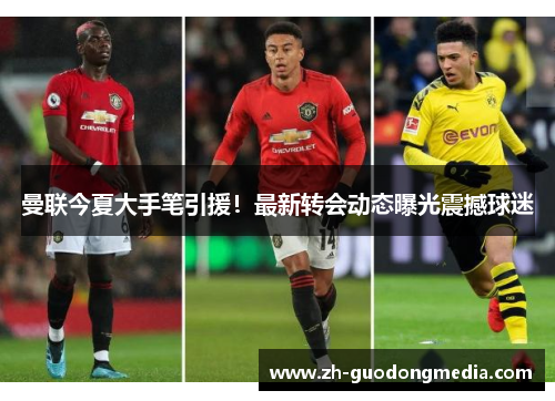 曼联今夏大手笔引援！最新转会动态曝光震撼球迷