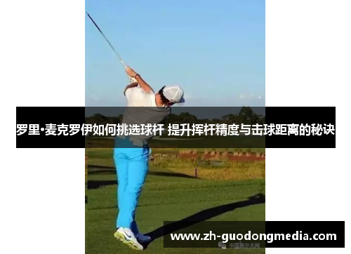 罗里·麦克罗伊如何挑选球杆 提升挥杆精度与击球距离的秘诀